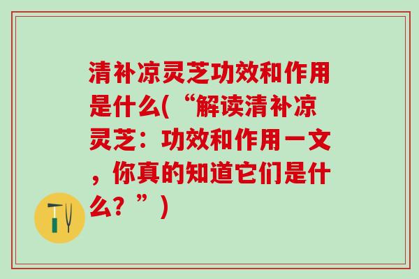 清补凉灵芝功效和作用是什么(“解读清补凉灵芝：功效和作用一文，你真的知道它们是什么？”)