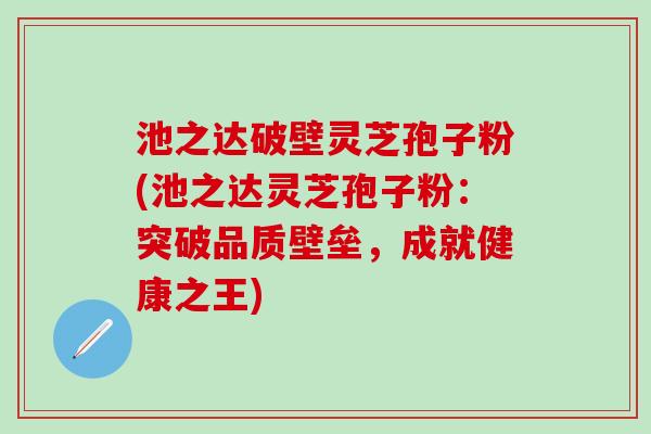 池之达破壁灵芝孢子粉(池之达灵芝孢子粉：突破品质壁垒，成就健康之王)