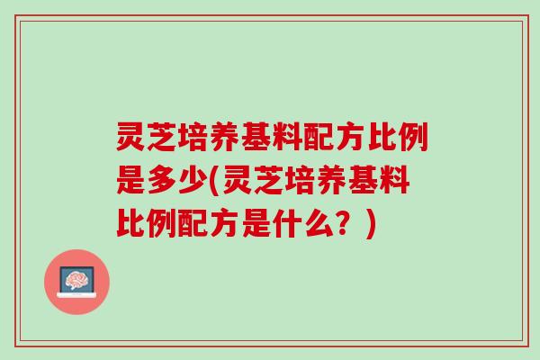灵芝培养基料配方比例是多少(灵芝培养基料比例配方是什么？)
