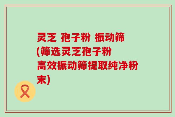 灵芝 孢子粉 振动筛(筛选灵芝孢子粉  高效振动筛提取纯净粉末)
