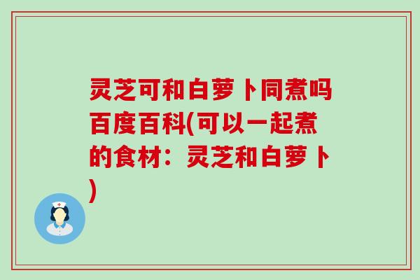 灵芝可和白萝卜同煮吗百度百科(可以一起煮的食材：灵芝和白萝卜)