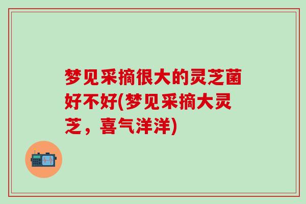 梦见采摘很大的灵芝菌好不好(梦见采摘大灵芝,喜气洋洋) 梦见采摘很大的灵芝菌好不好(梦见采摘大灵芝,喜气洋洋)