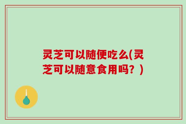 灵芝可以随便吃么(灵芝可以随意食用吗？)