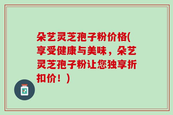 朵艺灵芝孢子粉价格(享受健康与美味，朵艺灵芝孢子粉让您独享折扣价！)