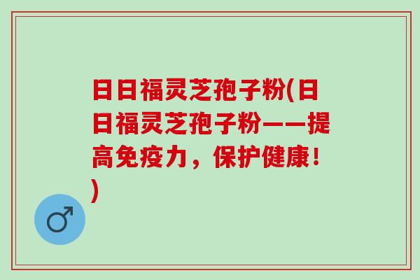 日日福灵芝孢子粉(日日福灵芝孢子粉——提高免疫力，保护健康！)