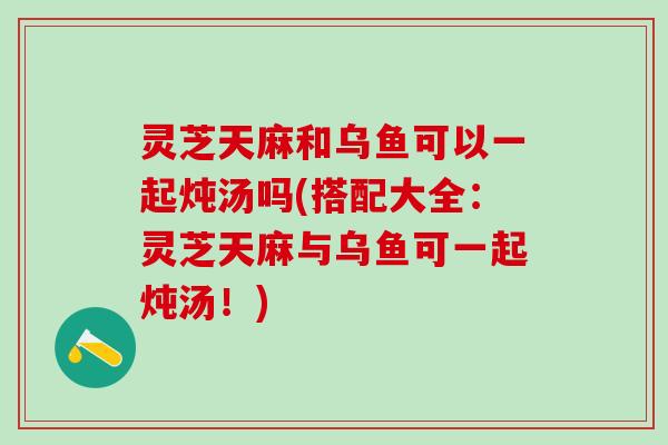 灵芝天麻和乌鱼可以一起炖汤吗(搭配大全：灵芝天麻与乌鱼可一起炖汤！)