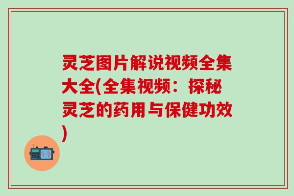 灵芝图片解说视频全集大全(全集视频：探秘灵芝的药用与保健功效)