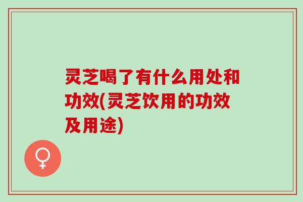 灵芝喝了有什么用处和功效(灵芝饮用的功效及用途)