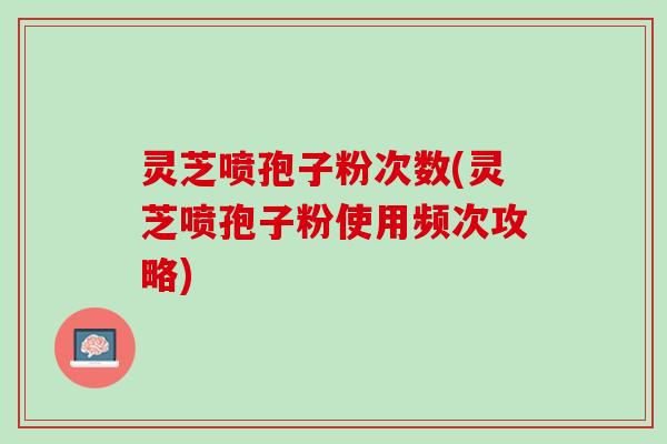 灵芝喷孢子粉次数(灵芝喷孢子粉使用频次攻略)