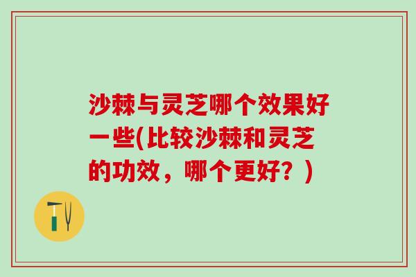 沙棘与灵芝哪个效果好一些(比较沙棘和灵芝的功效，哪个更好？)