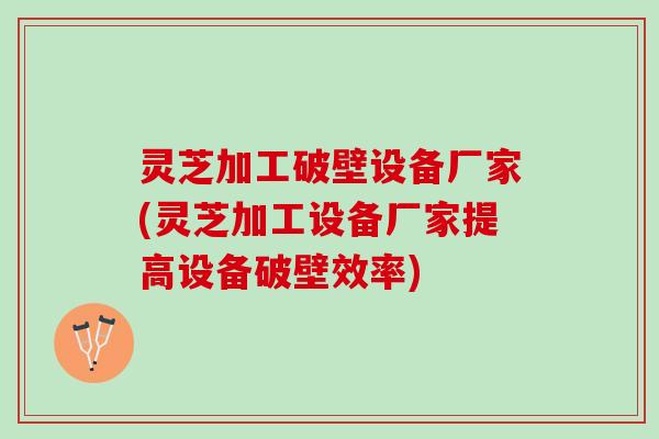灵芝加工破壁设备厂家(灵芝加工设备厂家提高设备破壁效率)