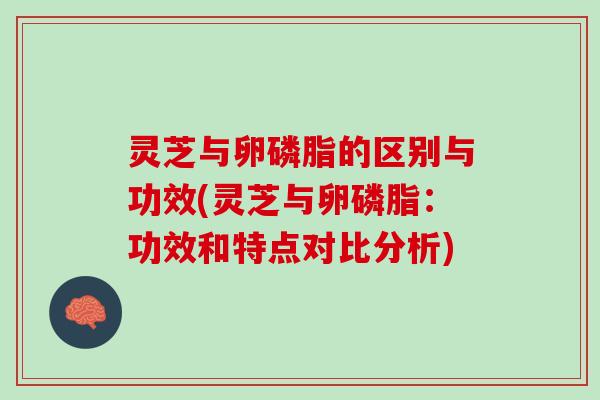 灵芝与卵磷脂的区别与功效(灵芝与卵磷脂：功效和特点对比分析)