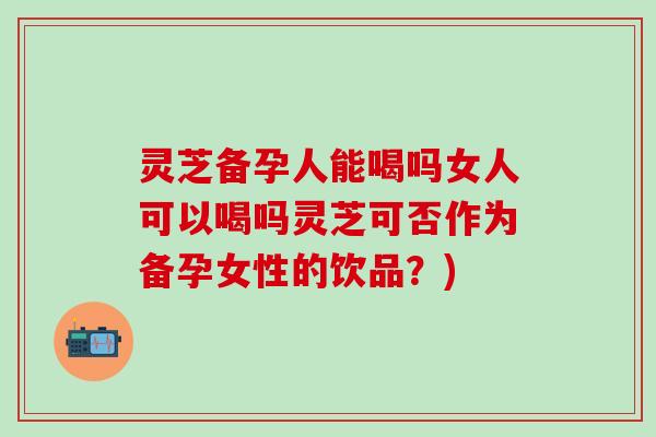 灵芝备孕人能喝吗女人可以喝吗灵芝可否作为备孕女性的饮品？)