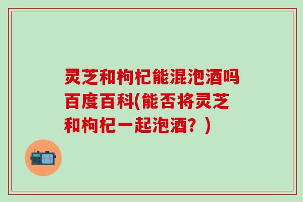 灵芝和枸杞能混泡酒吗百度百科(能否将灵芝和枸杞一起泡酒？)