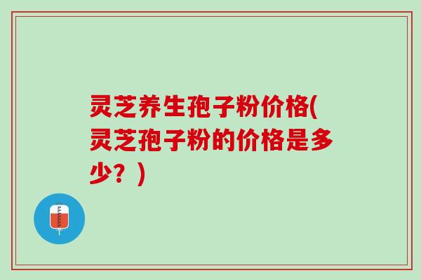 灵芝养生孢子粉价格(灵芝孢子粉的价格是多少？)