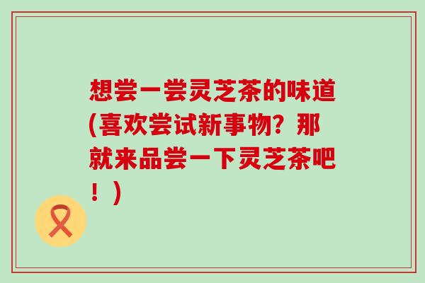 想尝一尝灵芝茶的味道(喜欢尝试新事物？那就来品尝一下灵芝茶吧！)