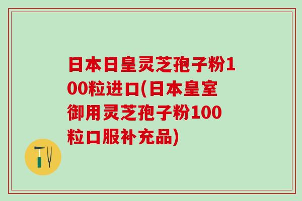 日本日皇灵芝孢子粉100粒进口(日本皇室御用灵芝孢子粉100粒口服补充品)