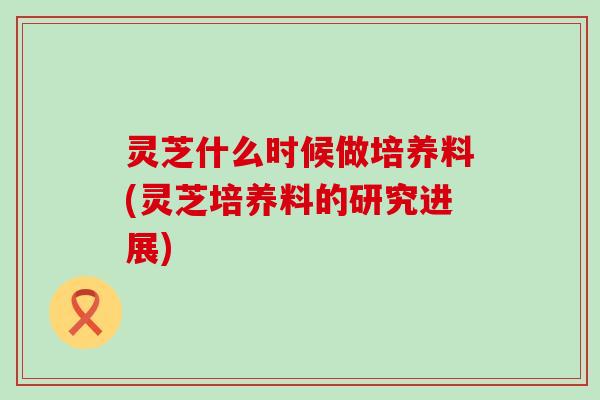 灵芝什么时候做培养料(灵芝培养料的研究进展)