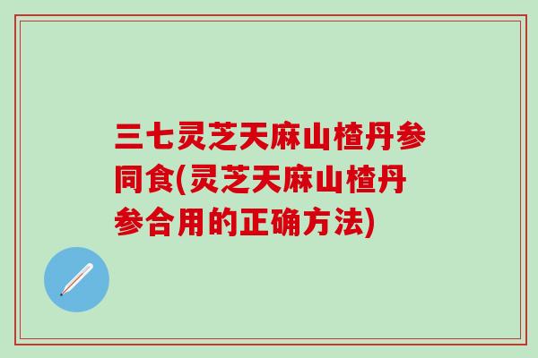 三七灵芝天麻山楂丹参同食(灵芝天麻山楂丹参合用的正确方法)