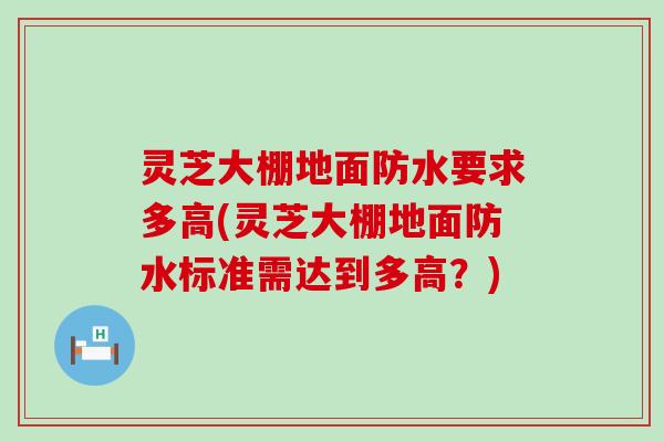 灵芝大棚地面防水要求多高(灵芝大棚地面防水标准需达到多高？)