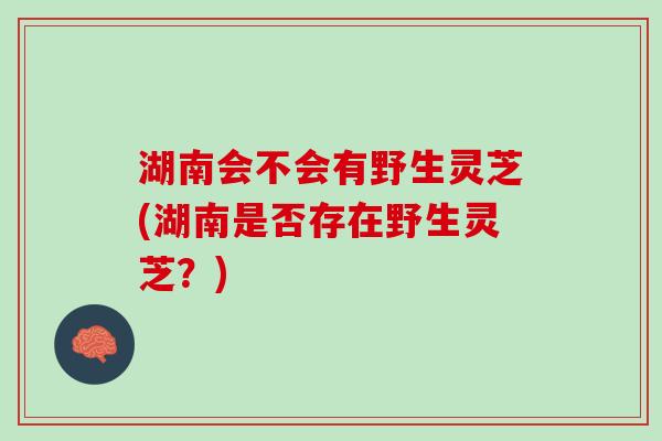 湖南会不会有野生灵芝(湖南是否存在野生灵芝？)
