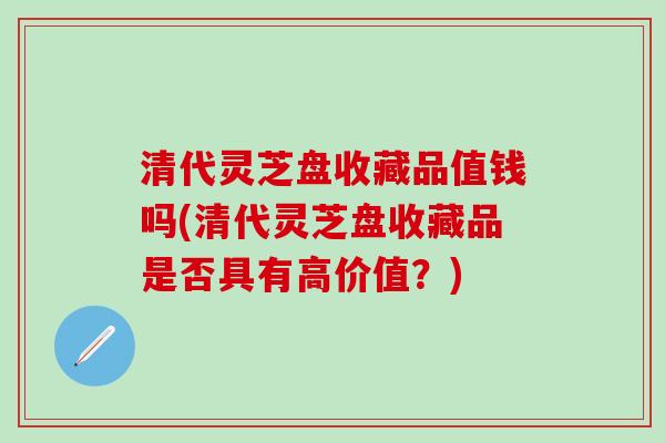 清代灵芝盘收藏品值钱吗(清代灵芝盘收藏品是否具有高价值？)