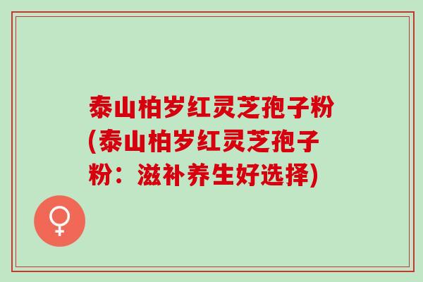泰山柏岁红灵芝孢子粉(泰山柏岁红灵芝孢子粉：滋补养生好选择)