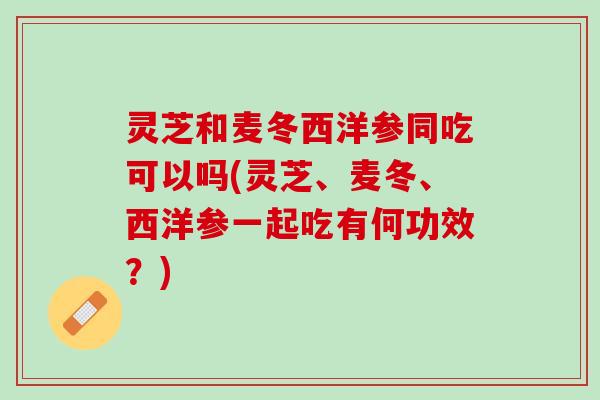 灵芝和麦冬西洋参同吃可以吗(灵芝、麦冬、西洋参一起吃有何功效？)