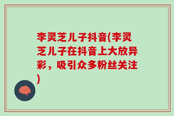 李灵芝儿子抖音(李灵芝儿子在抖音上大放异彩，吸引众多粉丝关注)