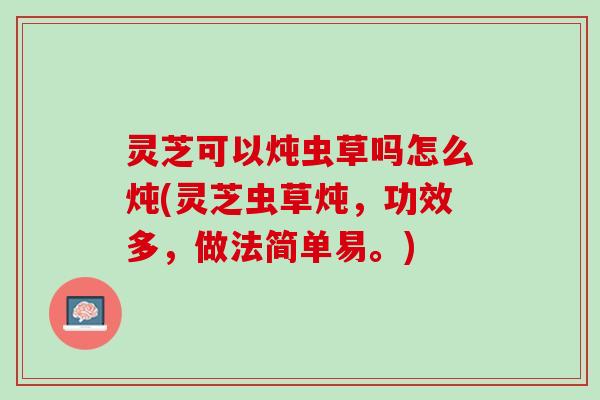 灵芝可以炖虫草吗怎么炖(灵芝虫草炖，功效多，做法简单易。)