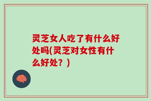 灵芝女人吃了有什么好处吗(灵芝对女性有什么好处？)