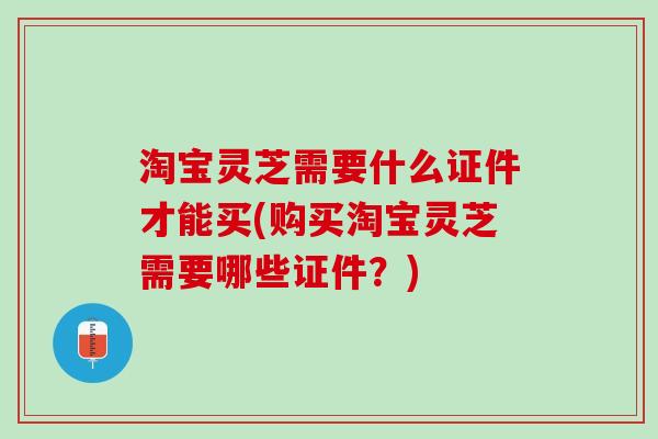 淘宝灵芝需要什么证件才能买(购买淘宝灵芝需要哪些证件？)