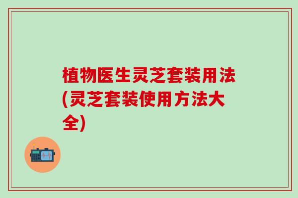 植物医生灵芝套装用法(灵芝套装使用方法大全)