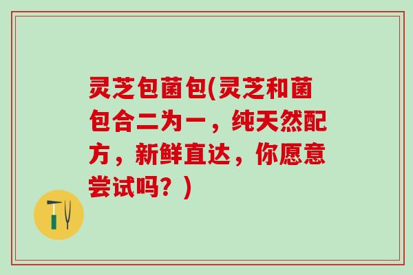 灵芝包菌包(灵芝和菌包合二为一，纯天然配方，新鲜直达，你愿意尝试吗？)