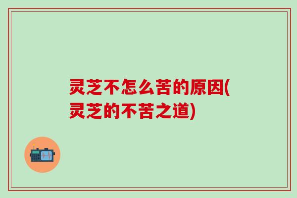 灵芝不怎么苦的原因(灵芝的不苦之道)