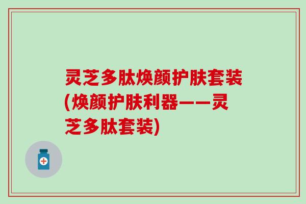 灵芝多肽焕颜护肤套装(焕颜护肤利器——灵芝多肽套装)