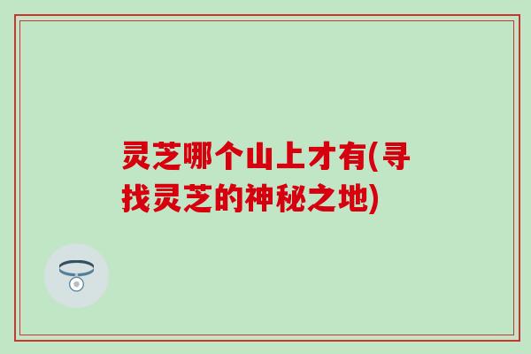 灵芝哪个山上才有(寻找灵芝的神秘之地)