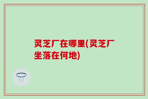 灵芝厂在哪里(灵芝厂坐落在何地)