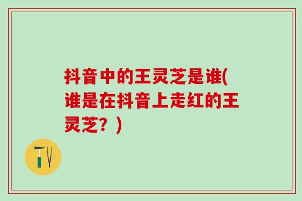 抖音中的王灵芝是谁(谁是在抖音上走红的王灵芝？)