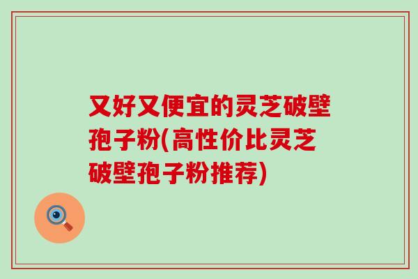 又好又便宜的灵芝破壁孢子粉(高性价比灵芝破壁孢子粉推荐)