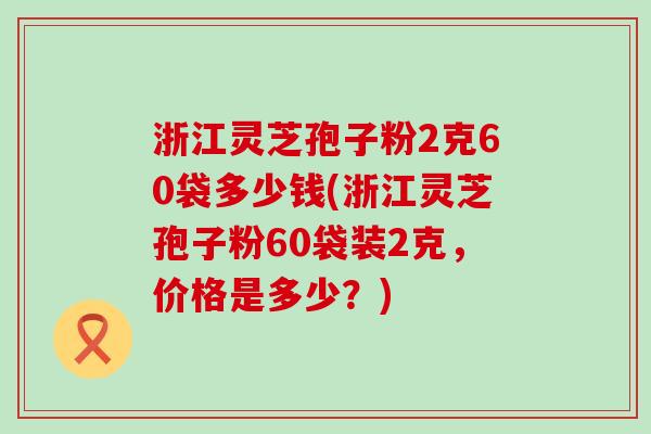 浙江灵芝孢子粉2克60袋多少钱(浙江灵芝孢子粉60袋装2克，价格是多少？)