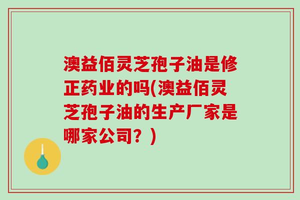 澳益佰灵芝孢子油是修正药业的吗(澳益佰灵芝孢子油的生产厂家是哪家公司？)