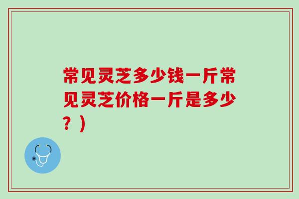 常见灵芝多少钱一斤常见灵芝价格一斤是多少？)