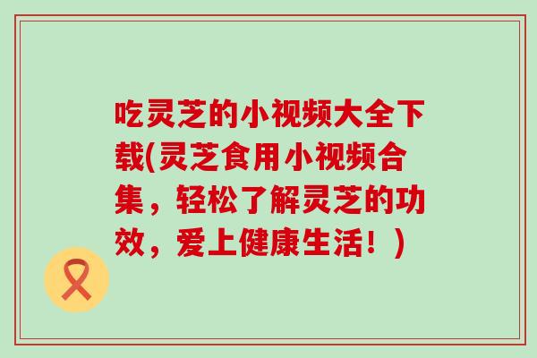 吃灵芝的小视频大全下载(灵芝食用小视频合集，轻松了解灵芝的功效，爱上健康生活！)