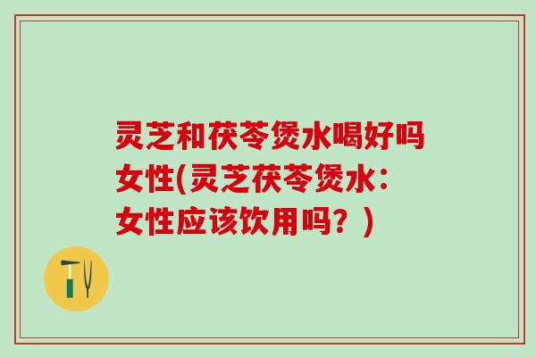 灵芝和茯苓煲水喝好吗女性(灵芝茯苓煲水：女性应该饮用吗？)