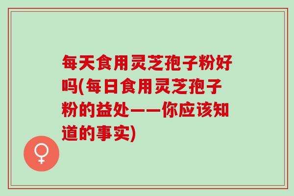 每天食用灵芝孢子粉好吗(每日食用灵芝孢子粉的益处——你应该知道的事实)