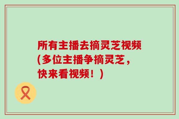 所有主播去摘灵芝视频(多位主播争摘灵芝，快来看视频！)