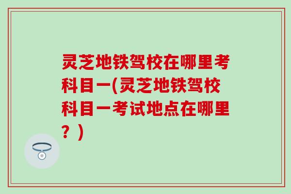 灵芝地铁驾校在哪里考科目一(灵芝地铁驾校科目一考试地点在哪里？)