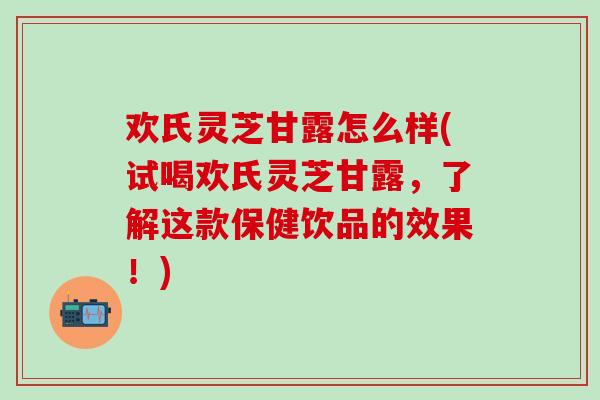 欢氏灵芝甘露怎么样(试喝欢氏灵芝甘露，了解这款保健饮品的效果！)