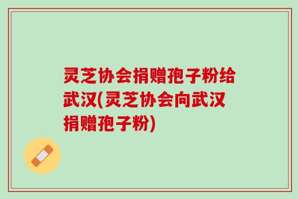灵芝协会捐赠孢子粉给武汉(灵芝协会向武汉捐赠孢子粉)